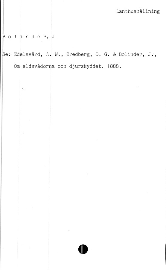  ﻿Lanthushållning
Bolinder, J
Se: Edelsvärd, A. W., Bredberg, 0. G. & Bolinder, J.,
Om eldsvådorna och djurskyddet. 1888.